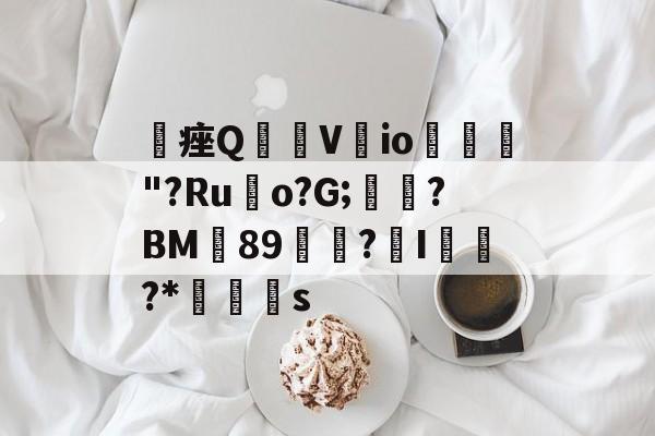 关于稒痤Q皍V覴io絛侐"?Ru鞃o?G;琧覸?BM養89麠▇?I迚隢?*蒏s的信息-米兰体育入口